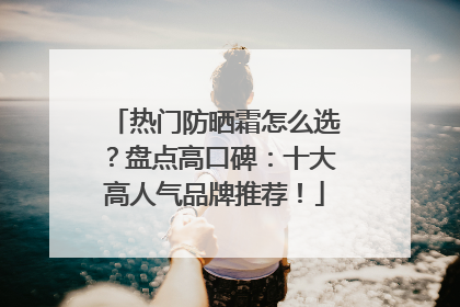 热门防晒霜怎么选？盘点高口碑：十大高人气品牌推荐！